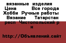 вязанные  изделия  › Цена ­ 100 - Все города Хобби. Ручные работы » Вязание   . Татарстан респ.,Чистопольский р-н